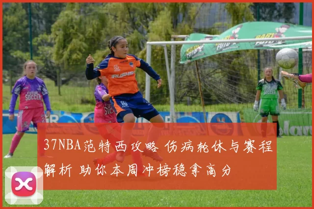 37NBA范特西攻略 伤病轮休与赛程解析 助你本周冲榜稳拿高分