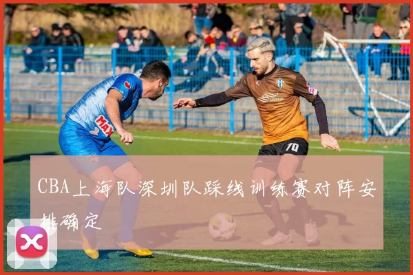 CBA上海队深圳队踩线训练赛对阵安排确定
