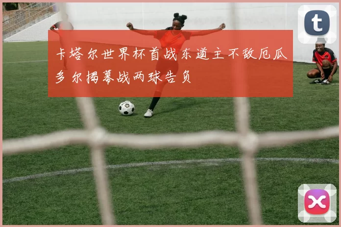 卡塔尔世界杯首战东道主不敌厄瓜多尔揭幕战两球告负