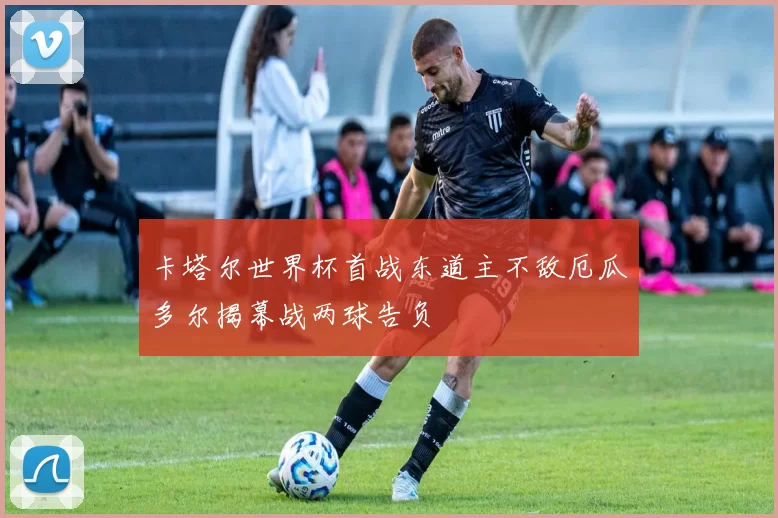 卡塔尔世界杯首战东道主不敌厄瓜多尔揭幕战两球告负