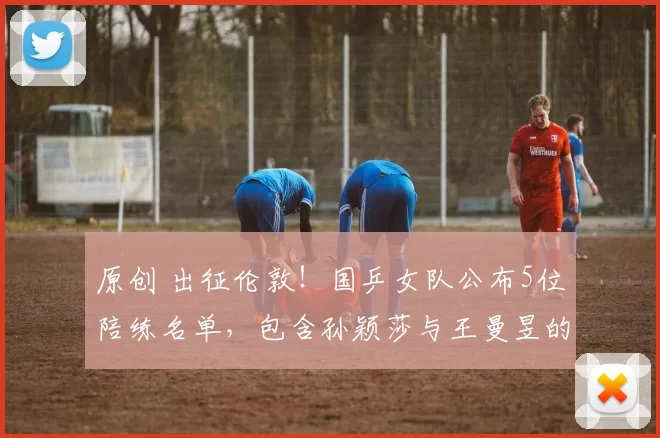 原创 出征伦敦！国乒女队公布5位陪练名单，包含孙颖莎与王曼昱的闺蜜