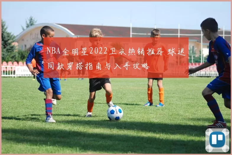 NBA全明星2022卫衣热销推荐 球迷同款穿搭指南与入手攻略