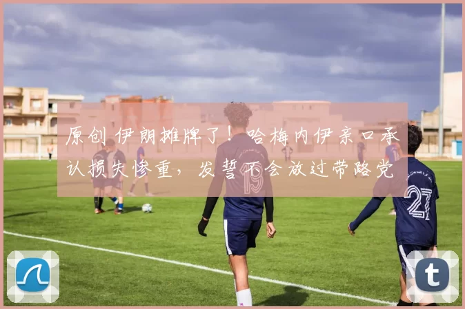 原创 伊朗摊牌了！哈梅内伊亲口承认损失惨重，发誓不会放过带路党，清算内部叛徒