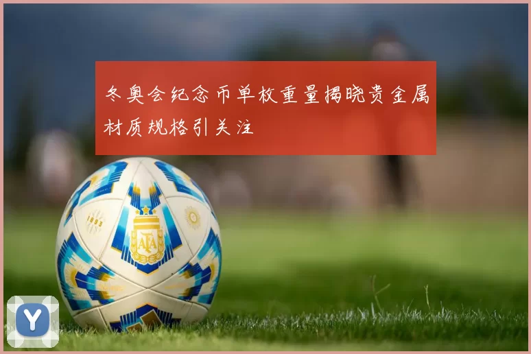 冬奥会纪念币单枚重量揭晓贵金属材质规格引关注