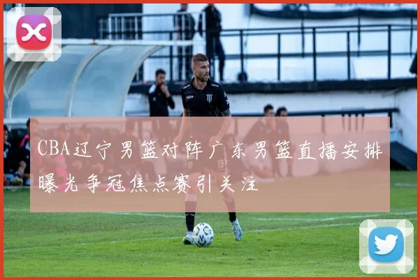 CBA辽宁男篮对阵广东男篮直播安排曝光争冠焦点赛引关注