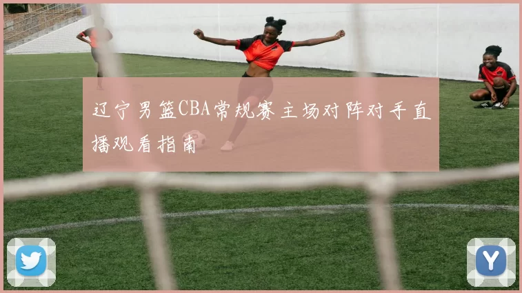 辽宁男篮CBA常规赛主场对阵对手直播观看指南