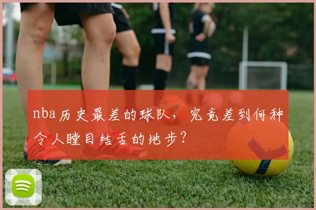 nba历史最差的球队,究竟差到何种令人瞠目结舌的地步?