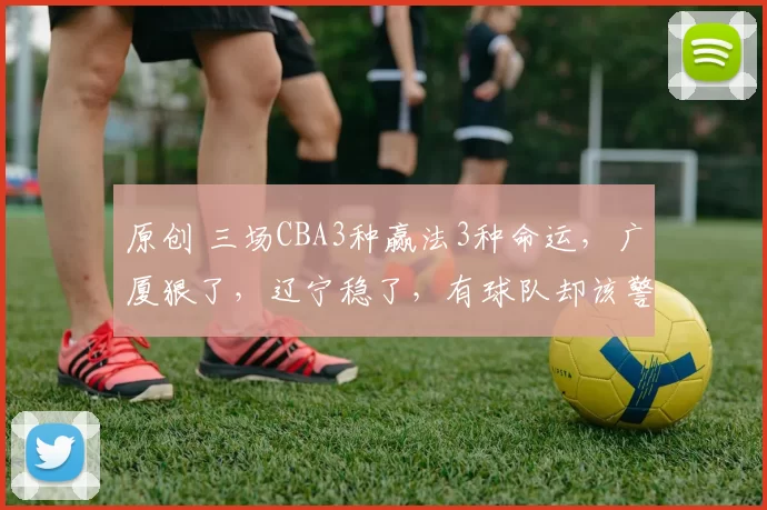 原创 三场CBA3种赢法3种命运,广厦狠了,辽宁稳了,有球队却该警惕了