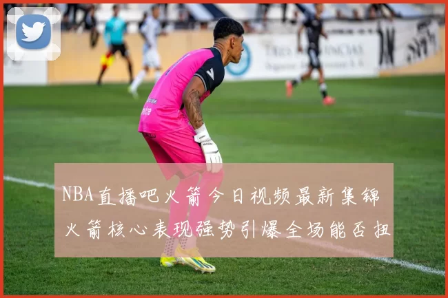 NBA直播吧火箭今日视频最新集锦 火箭核心表现强势引爆全场能否扭转战局