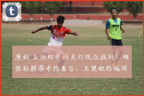 原创 亚洲杯开闪光灯观众找到!难怪孙颖莎手指看台,王楚钦怒喊闭嘴