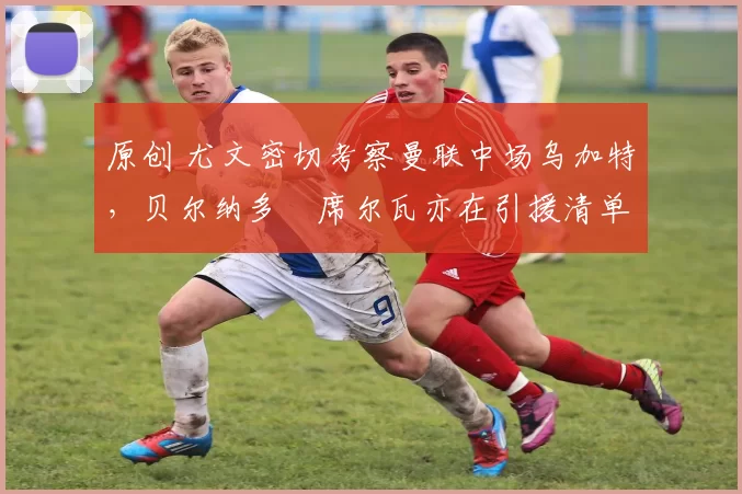 原创 尤文密切考察曼联中场乌加特，贝尔纳多・席尔瓦亦在引援清单