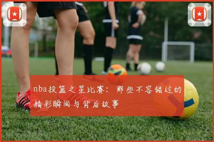 nba投篮之星比赛:那些不容错过的精彩瞬间与背后故事