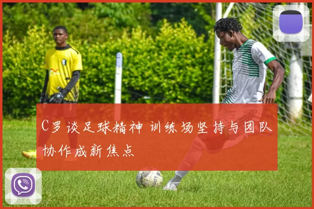 C罗谈足球精神 训练场坚持与团队协作成新焦点