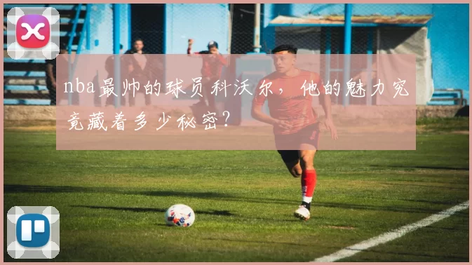nba最帅的球员科沃尔，他的魅力究竟藏着多少秘密？