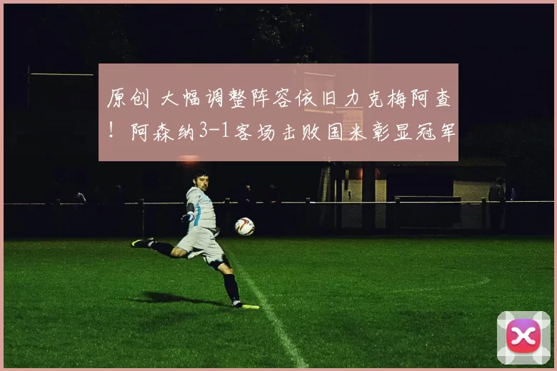 原创 大幅调整阵容依旧力克梅阿查!阿森纳3-1客场击败国米彰显冠军风范