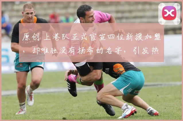 原创 上港队正式官宣四位新援加盟,却唯独没有杨希的名字,引发热议