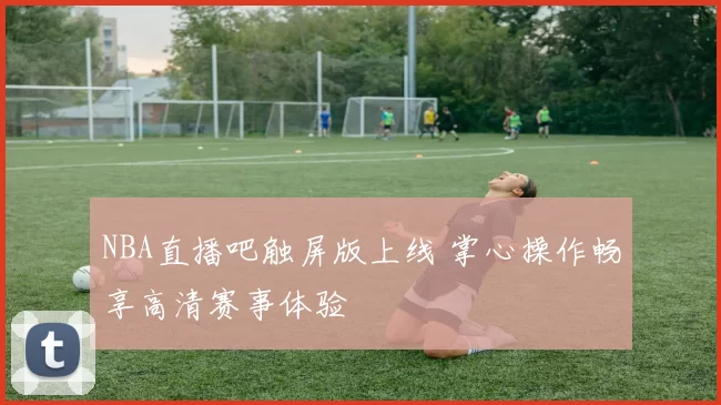 NBA直播吧触屏版上线 掌心操作畅享高清赛事体验