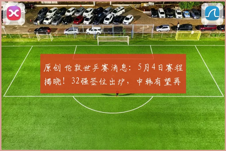 原创 伦敦世乒赛消息：5月4日赛程揭晓！32强签位出炉，中韩有望再次交手