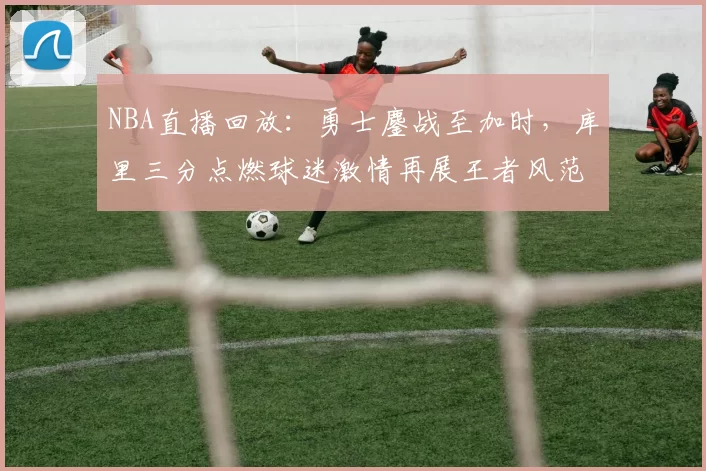 NBA直播回放:勇士鏖战至加时,库里三分点燃球迷激情再展王者风范