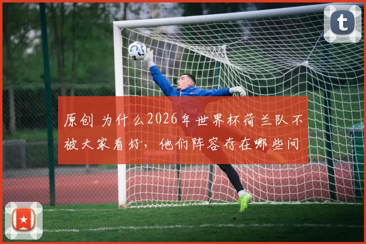 原创 为什么2026年世界杯荷兰队不被大家看好,他们阵容存在哪些问题?