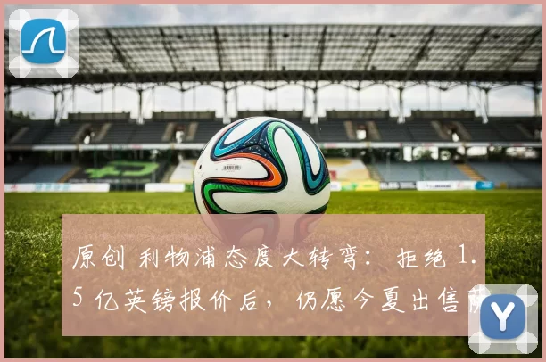 原创 利物浦态度大转弯:拒绝 1.5 亿英镑报价后,仍愿今夏出售萨拉赫