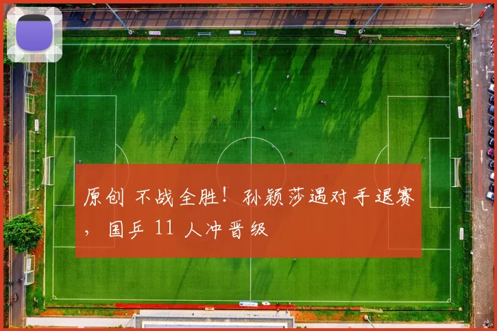 原创 不战全胜!孙颖莎遇对手退赛,国乒 11 人冲晋级