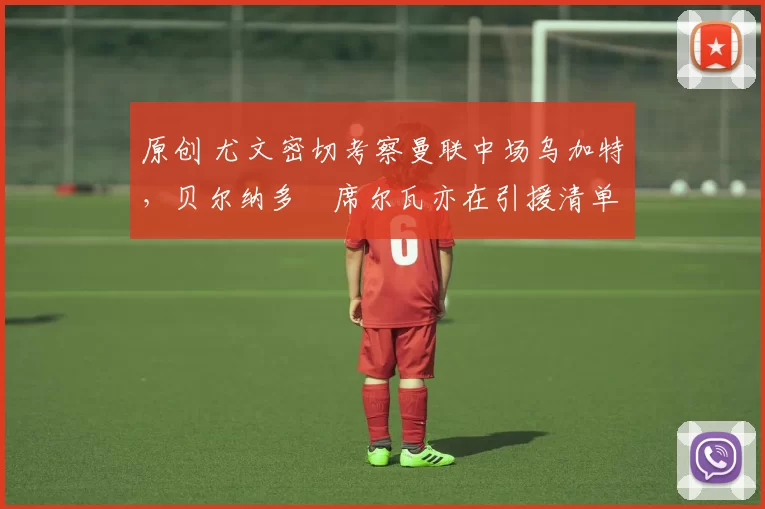 原创 尤文密切考察曼联中场乌加特，贝尔纳多・席尔瓦亦在引援清单