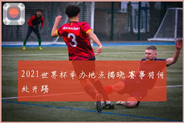 2021世界杯举办地点揭晓 赛事将何处开踢